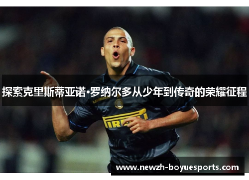探索克里斯蒂亚诺·罗纳尔多从少年到传奇的荣耀征程 探索克里斯蒂亚诺·罗纳尔多从少年到传奇的荣耀征程