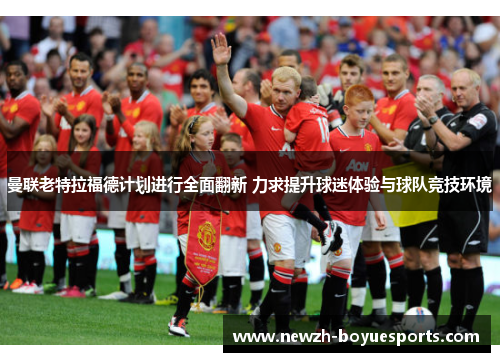 曼联老特拉福德计划进行全面翻新 力求提升球迷体验与球队竞技环境