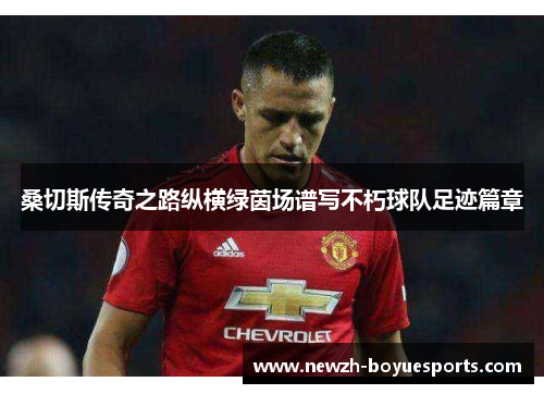 桑切斯传奇之路纵横绿茵场谱写不朽球队足迹篇章