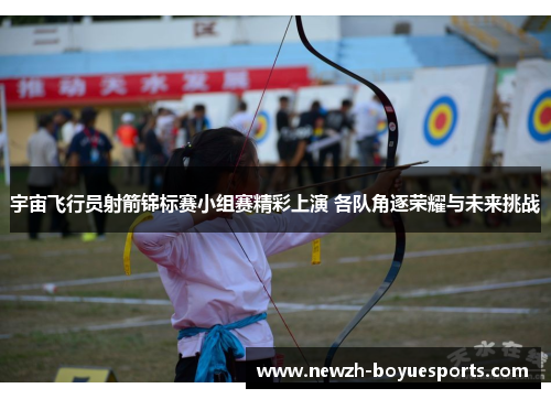 宇宙飞行员射箭锦标赛小组赛精彩上演 各队角逐荣耀与未来挑战