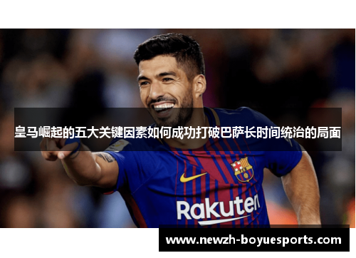 皇马崛起的五大关键因素如何成功打破巴萨长时间统治的局面