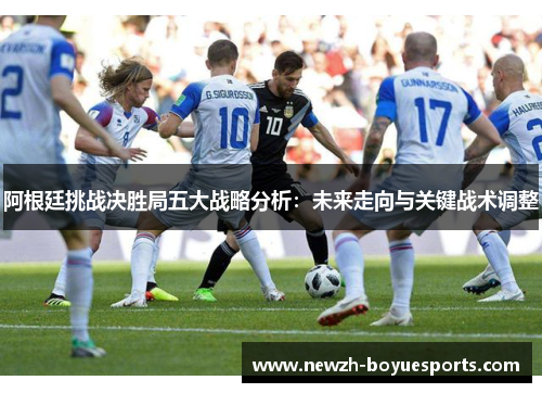 阿根廷挑战决胜局五大战略分析:未来走向与关键战术调整 阿根廷挑战决胜局五大战略分析:未来走向与关键战术调整