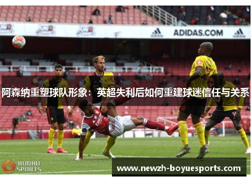阿森纳重塑球队形象:英超失利后如何重建球迷信任与关系 阿森纳重塑球队形象:英超失利后如何重建球迷信任与关系